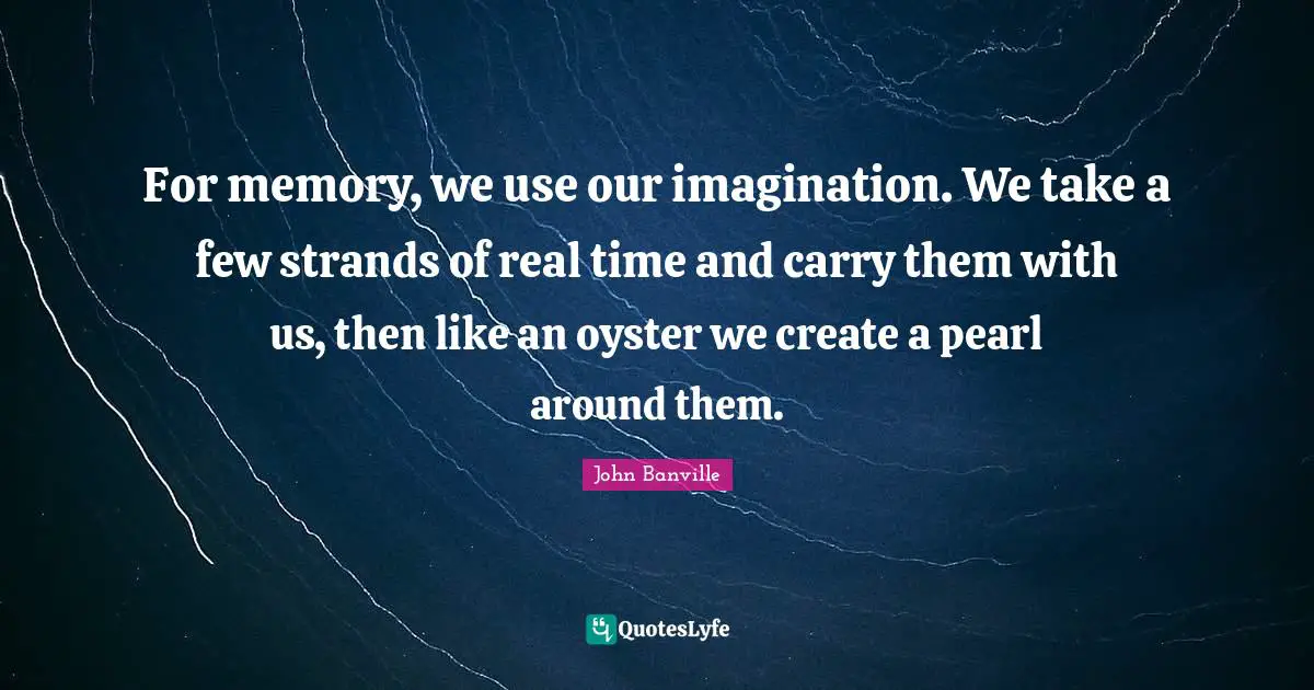 For memory, we use our imagination. We take a few strands of real time and carry them with us, then like an oyster we create a pearl around them.