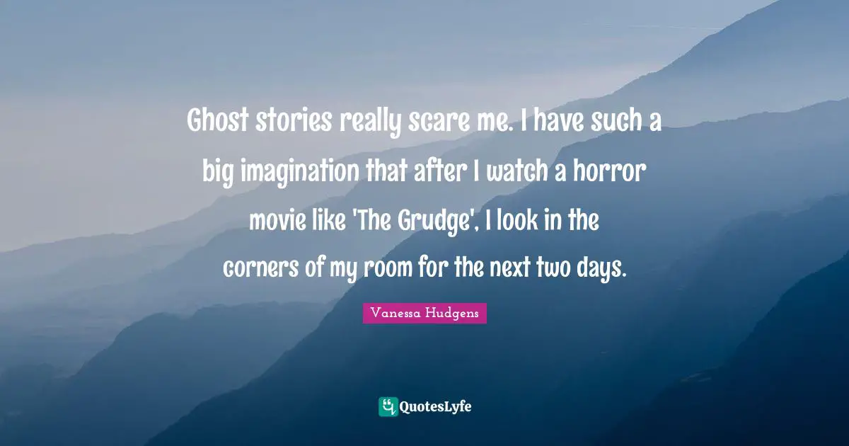 Ghost stories really scare me. I have such a big imagination that after I watch a horror movie like 'The Grudge', I look in the corners of my room for the next two days.