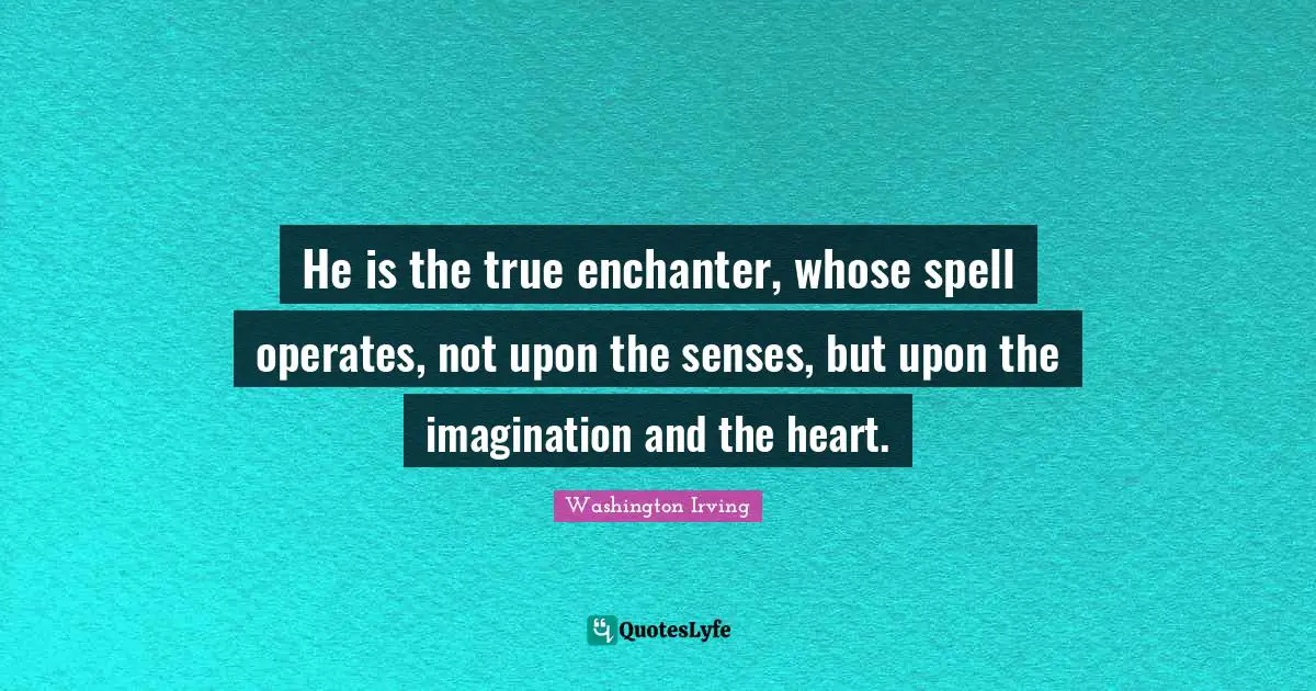 He is the true enchanter, whose spell operates, not upon the senses, but upon the imagination and the heart.