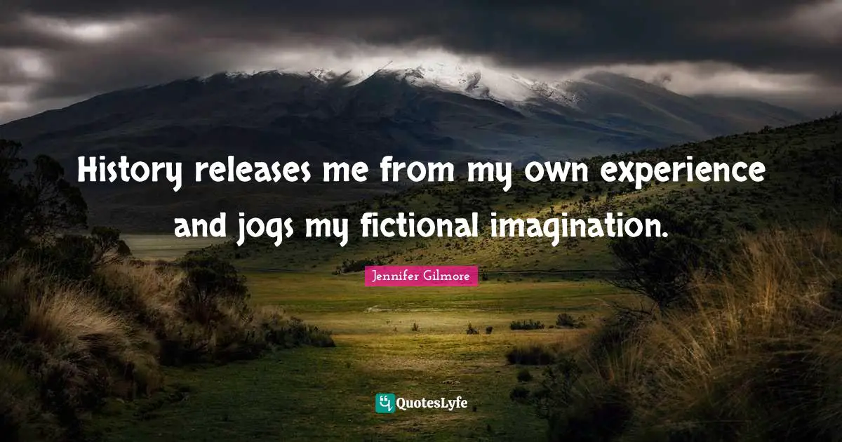 History releases me from my own experience and jogs my fictional imagination.