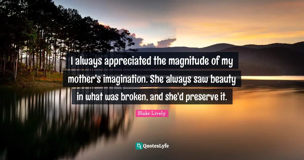 I always appreciated the magnitude of my mother's imagination. She always saw beauty in what was broken, and she'd preserve it.
