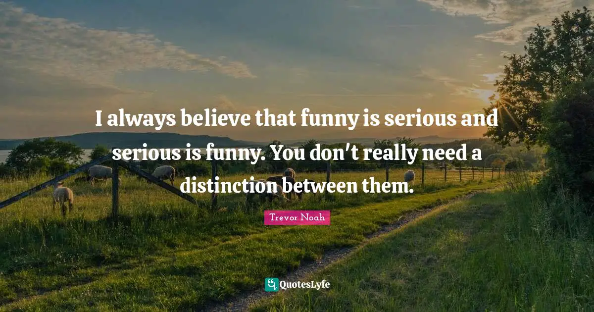 I always believe that funny is serious and serious is funny. You don't really need a distinction between them.
