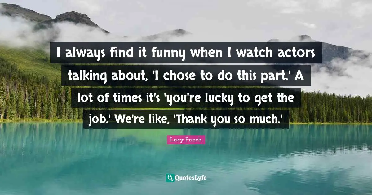 I always find it funny when I watch actors talking about, 'I chose to do this part.' A lot of times it's 'you're lucky to get the job.' We're like, 'Thank you so much.'