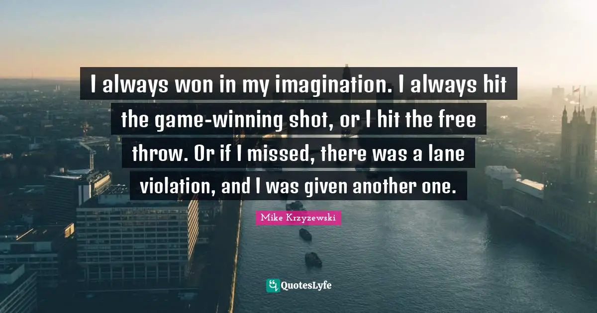 I always won in my imagination. I always hit the game-winning shot, or I hit the free throw. Or if I missed, there was a lane violation, and I was given another one.