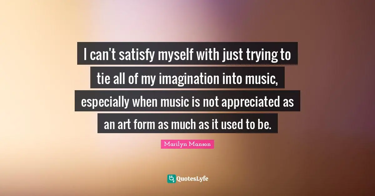 I can't satisfy myself with just trying to tie all of my imagination into music, especially when music is not appreciated as an art form as much as it used to be.