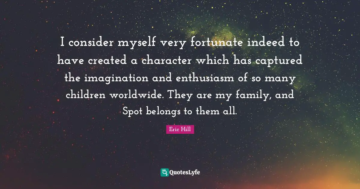 I consider myself very fortunate indeed to have created a character which has captured the imagination and enthusiasm of so many children worldwide. They are my family, and Spot belongs to them all.