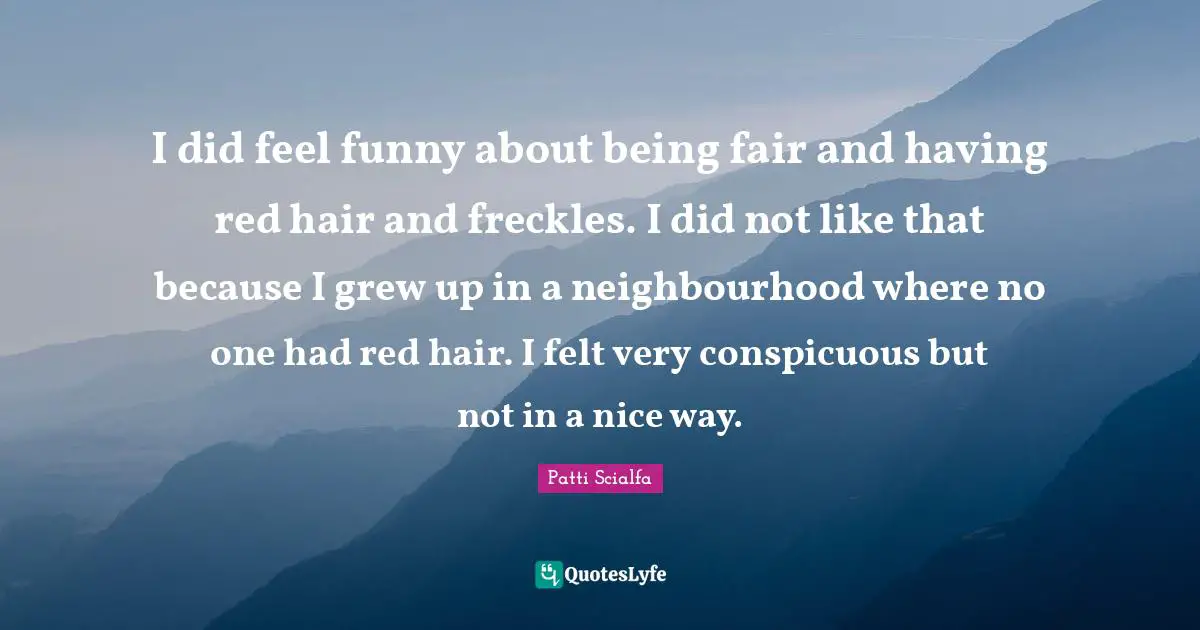 I did feel funny about being fair and having red hair and freckles. I did not like that because I grew up in a neighbourhood where no one had red hair. I felt very conspicuous but not in a nice way.