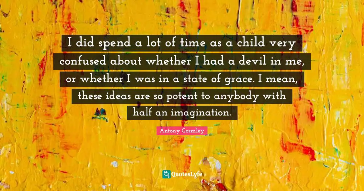 I did spend a lot of time as a child very confused about whether I had a devil in me, or whether I was in a state of grace. I mean, these ideas are so potent to anybody with half an imagination.