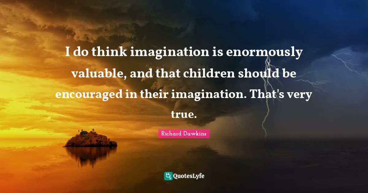 I do think imagination is enormously valuable, and that children should be encouraged in their imagination. That's very true.