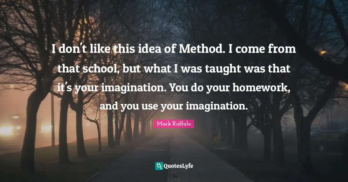 I don't like this idea of Method. I come from that school, but what I was taught was that it's your imagination. You do your homework, and you use your imagination.