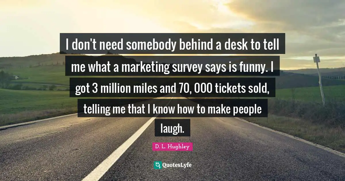 I don't need somebody behind a desk to tell me what a marketing survey says is funny. I got 3 million miles and 70, 000 tickets sold, telling me that I know how to make people laugh.