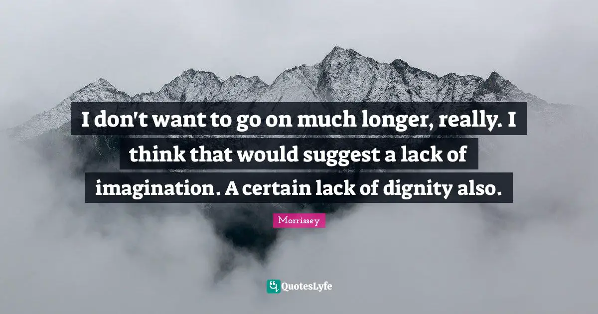 I don't want to go on much longer, really. I think that would suggest a lack of imagination. A certain lack of dignity also.