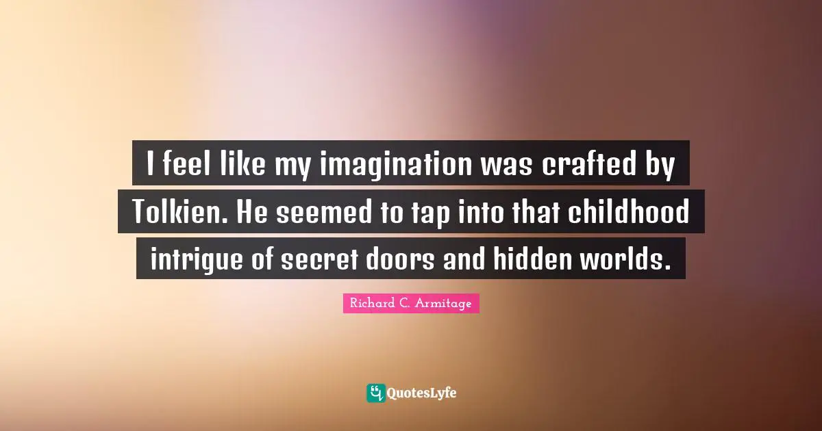 I feel like my imagination was crafted by Tolkien. He seemed to tap into that childhood intrigue of secret doors and hidden worlds.