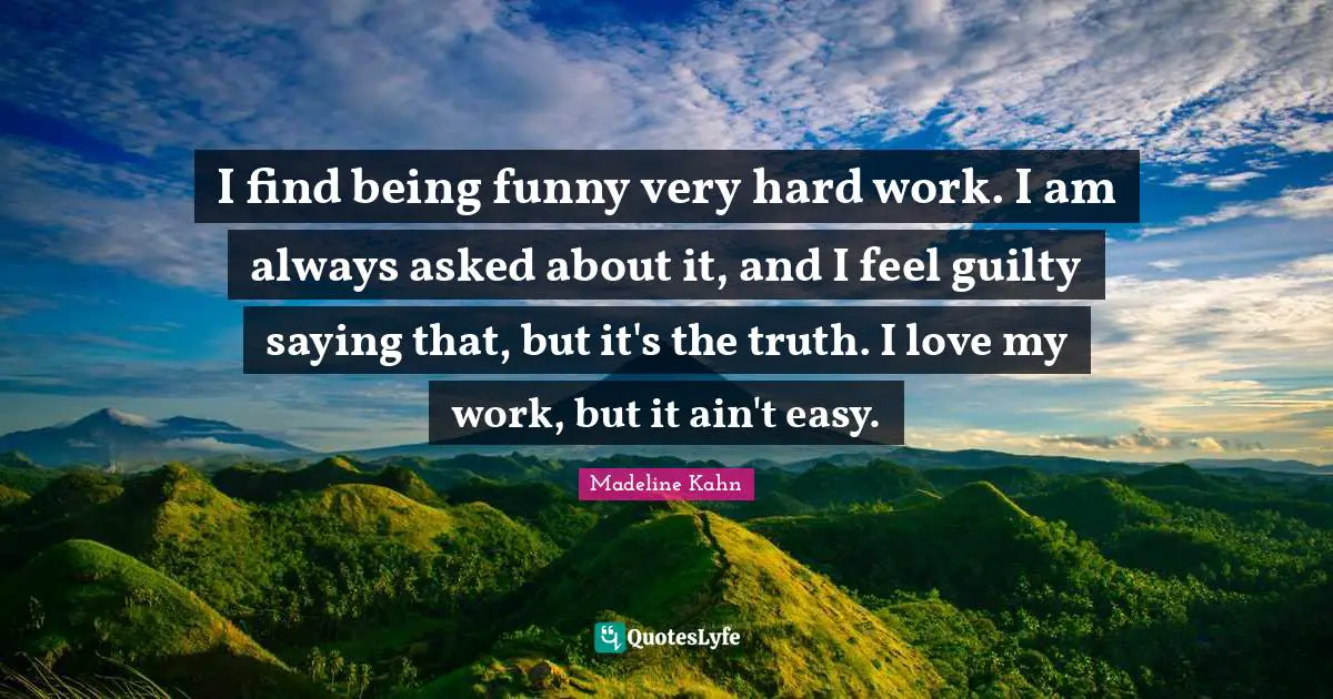 I find being funny very hard work. I am always asked about it, and I feel guilty saying that, but it's the truth. I love my work, but it ain't easy.