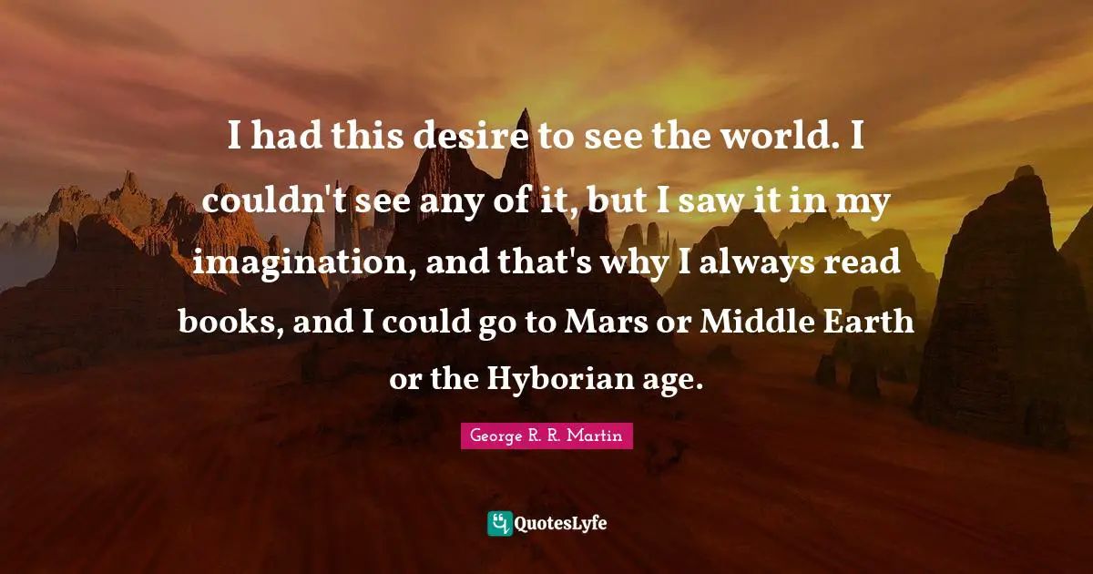 I had this desire to see the world. I couldn't see any of it, but I saw it in my imagination, and that's why I always read books, and I could go to Mars or Middle Earth or the Hyborian age.