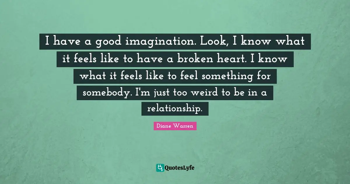 I have a good imagination. Look, I know what it feels like to have a broken heart. I know what it feels like to feel something for somebody. I'm just too weird to be in a relationship.