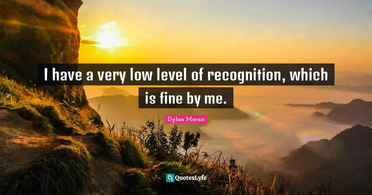 I have a very low level of recognition, which is fine by me.