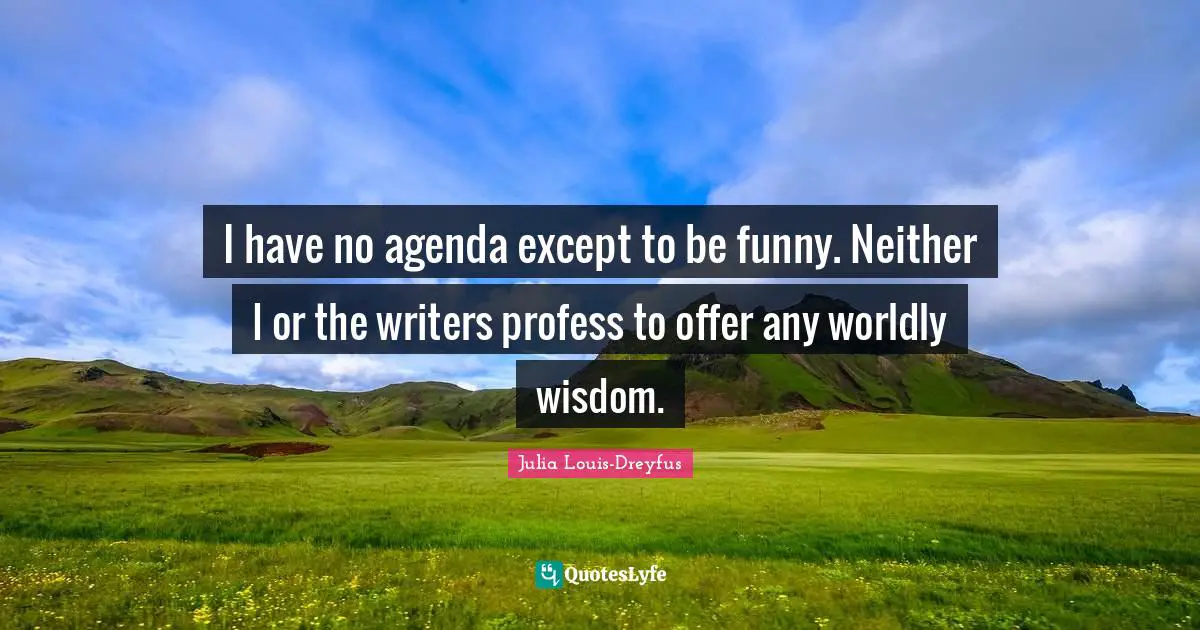 I have no agenda except to be funny. Neither I or the writers profess to offer any worldly wisdom.