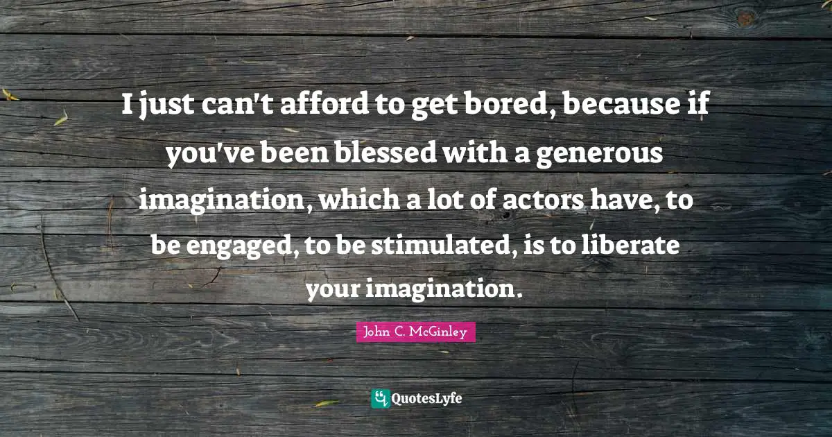 I just can't afford to get bored, because if you've been blessed with a generous imagination, which a lot of actors have, to be engaged, to be stimulated, is to liberate your imagination.