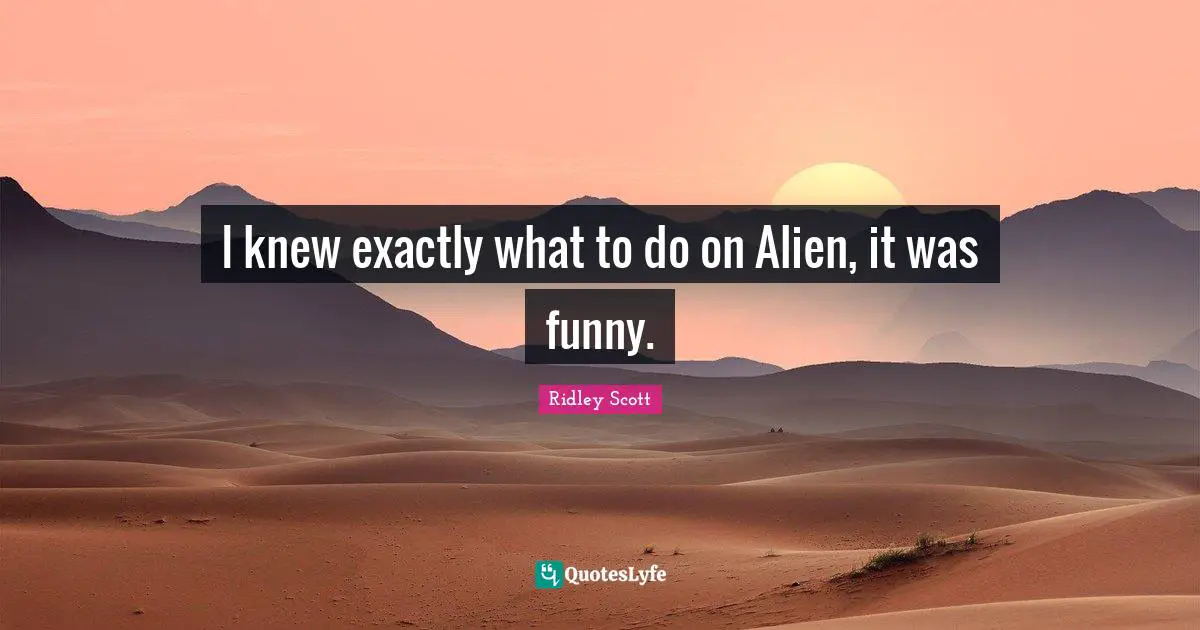 I knew exactly what to do on Alien, it was funny.