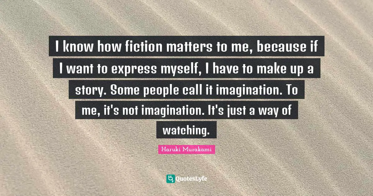 I know how fiction matters to me, because if I want to express myself, I have to make up a story. Some people call it imagination. To me, it's not imagination. It's just a way of watching.