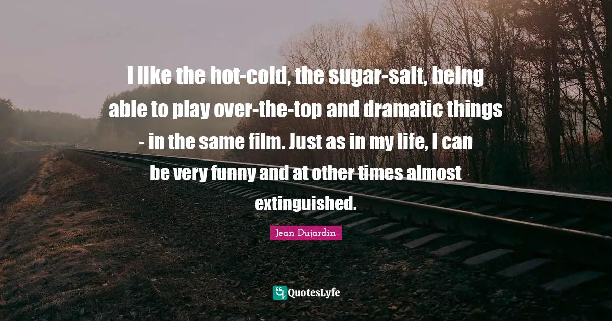 I like the hot-cold, the sugar-salt, being able to play over-the-top and dramatic things - in the same film. Just as in my life, I can be very funny and at other times almost extinguished.