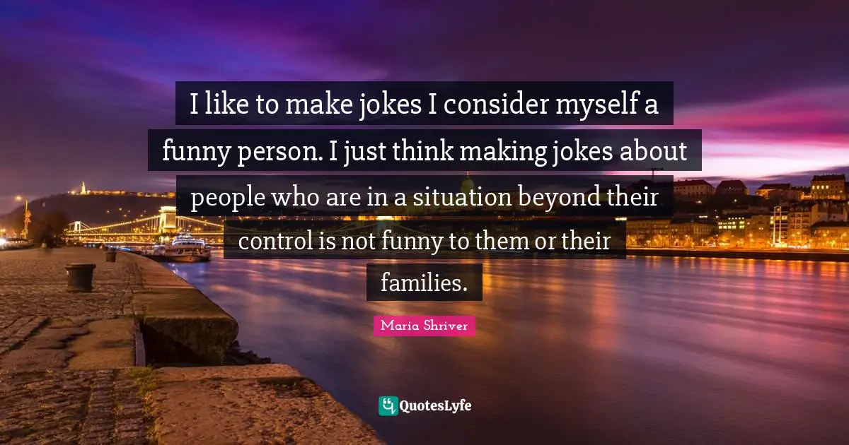 I like to make jokes I consider myself a funny person. I just think making jokes about people who are in a situation beyond their control is not funny to them or their families.