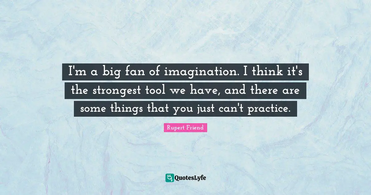 I'm a big fan of imagination. I think it's the strongest tool we have, and there are some things that you just can't practice.