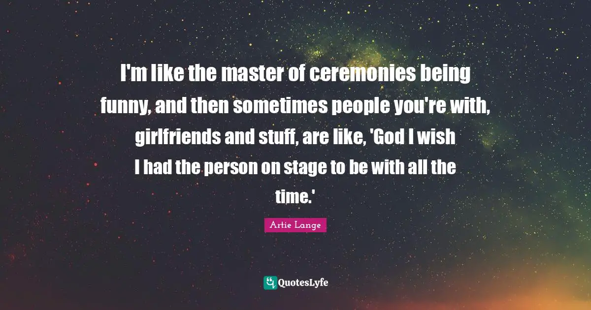 I'm like the master of ceremonies being funny, and then sometimes people you're with, girlfriends and stuff, are like, 'God I wish I had the person on stage to be with all the time.'