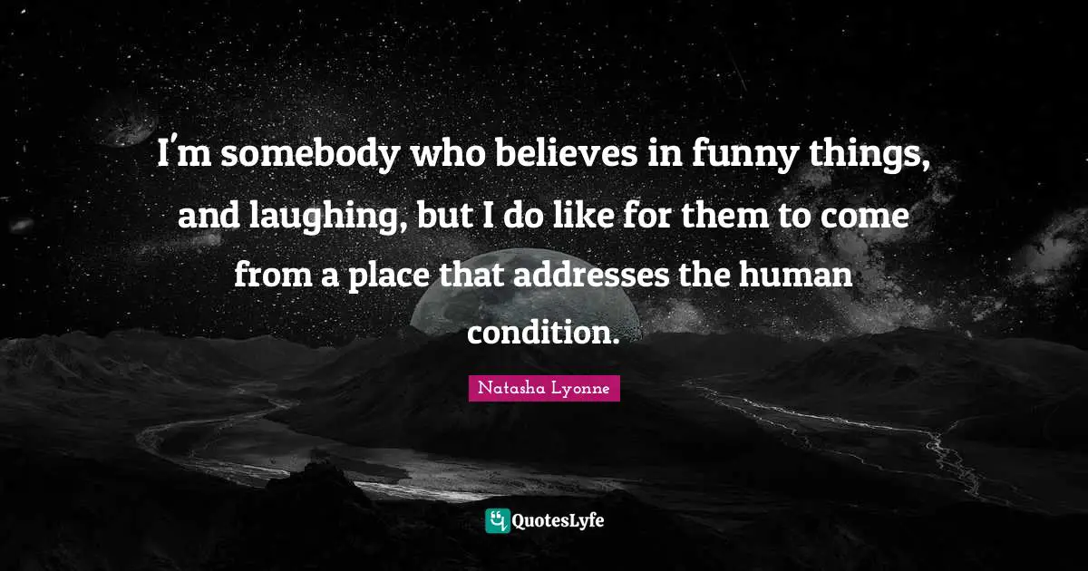 I'm somebody who believes in funny things, and laughing, but I do like for them to come from a place that addresses the human condition.