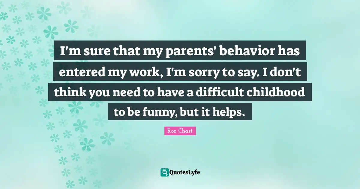 I'm sure that my parents' behavior has entered my work, I'm sorry to say. I don't think you need to have a difficult childhood to be funny, but it helps.