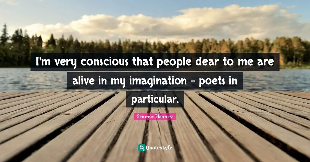I'm very conscious that people dear to me are alive in my imagination - poets in particular.