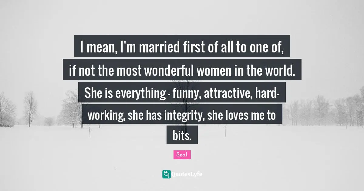 I mean, I'm married first of all to one of, if not the most wonderful women in the world. She is everything - funny, attractive, hard-working, she has integrity, she loves me to bits.