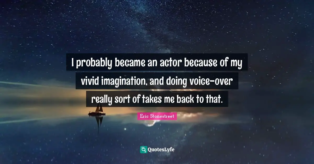 I probably became an actor because of my vivid imagination, and doing voice-over really sort of takes me back to that.