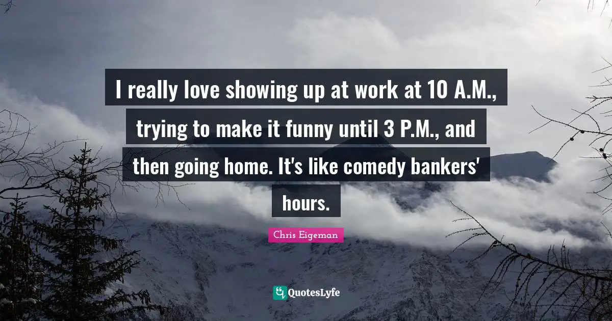 I really love showing up at work at 10 A.M., trying to make it funny until 3 P.M., and then going home. It's like comedy bankers' hours.