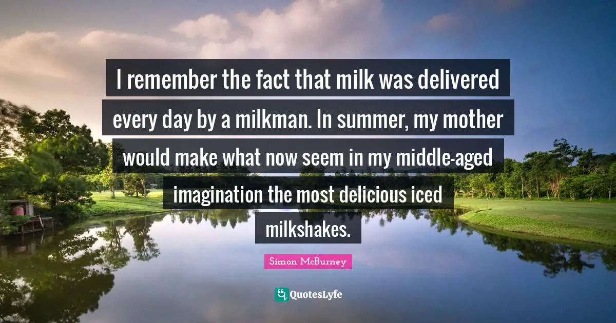 Simon McBurney Quotes: "I remember the fact that milk was delivered every day by a milkman. In summer, my mother would make what now seem in my middle-aged imagination the most delicious iced milkshakes."