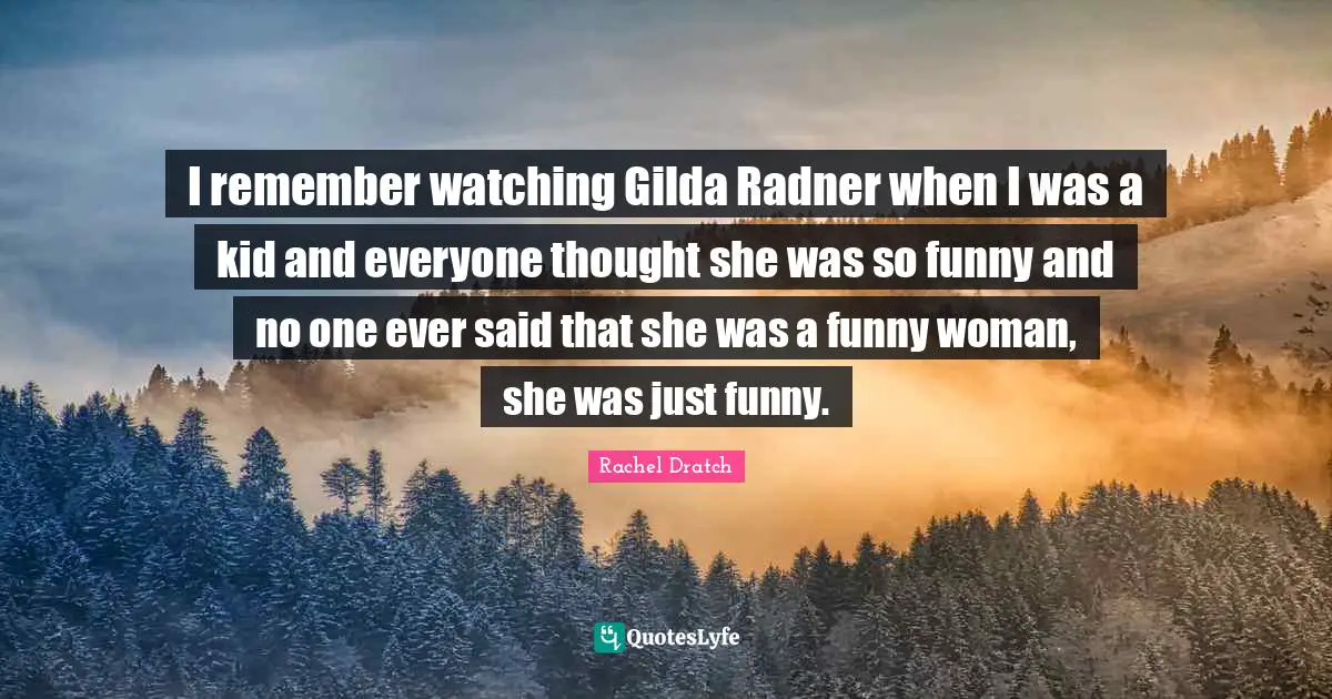 I remember watching Gilda Radner when I was a kid and everyone thought she was so funny and no one ever said that she was a funny woman, she was just funny.