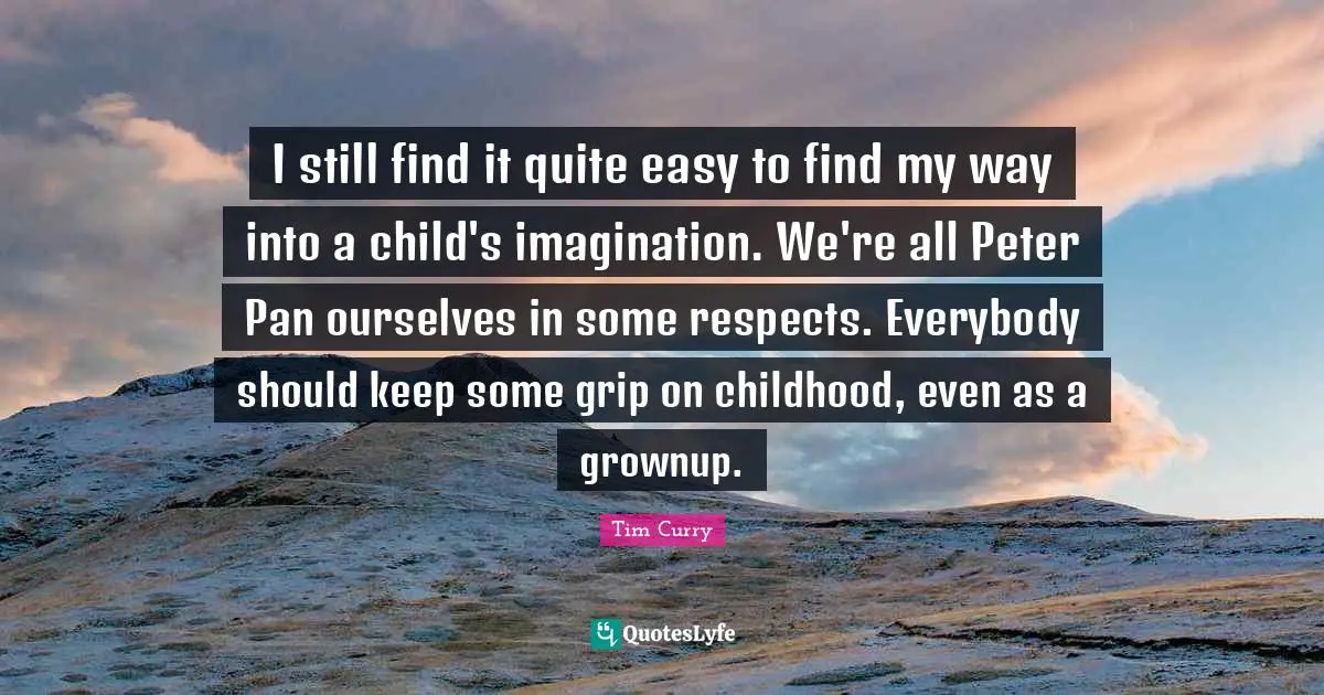 I still find it quite easy to find my way into a child's imagination. We're all Peter Pan ourselves in some respects. Everybody should keep some grip on childhood, even as a grownup.