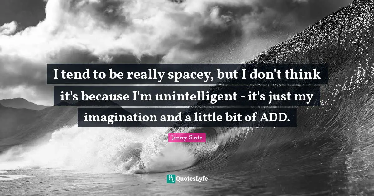 I tend to be really spacey, but I don't think it's because I'm unintelligent - it's just my imagination and a little bit of ADD.