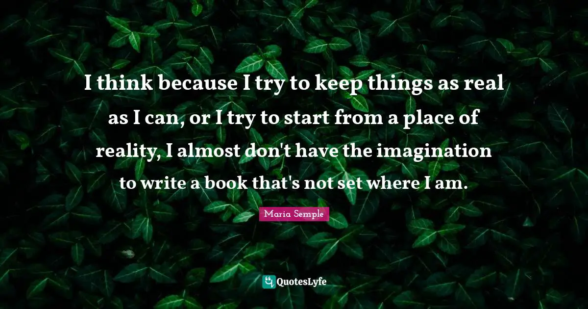 I think because I try to keep things as real as I can, or I try to start from a place of reality, I almost don't have the imagination to write a book that's not set where I am.