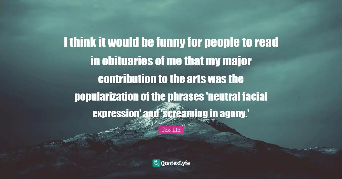 I think it would be funny for people to read in obituaries of me that my major contribution to the arts was the popularization of the phrases 'neutral facial expression' and 'screaming in agony.'