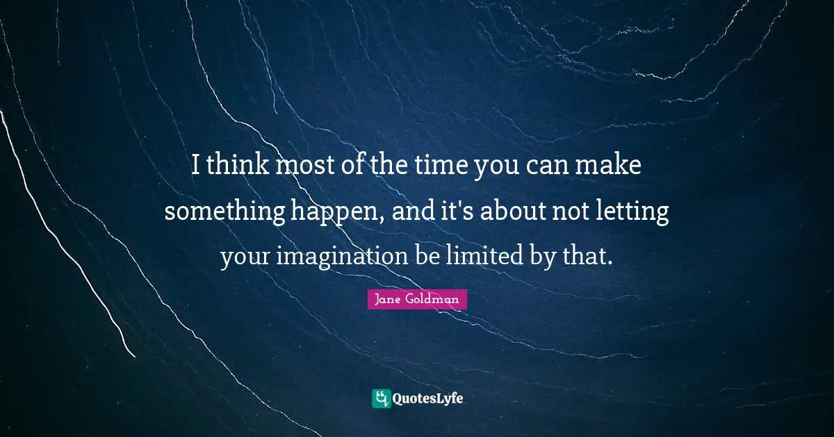 Jane Goldman Quotes: "I think most of the time you can make something happen, and it's about not letting your imagination be limited by that."