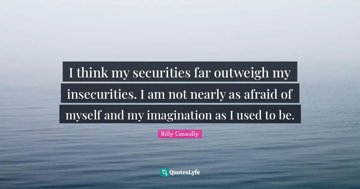 I think my securities far outweigh my insecurities. I am not nearly as afraid of myself and my imagination as I used to be.