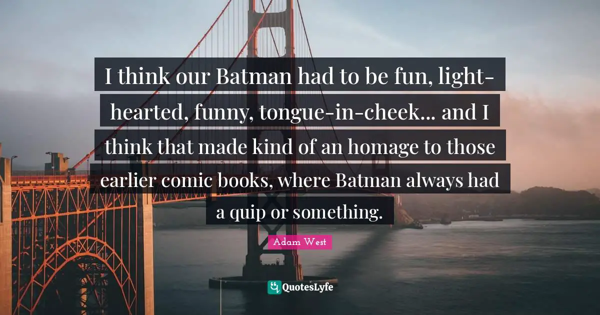I think our Batman had to be fun, light-hearted, funny, tongue-in-cheek... and I think that made kind of an homage to those earlier comic books, where Batman always had a quip or something.