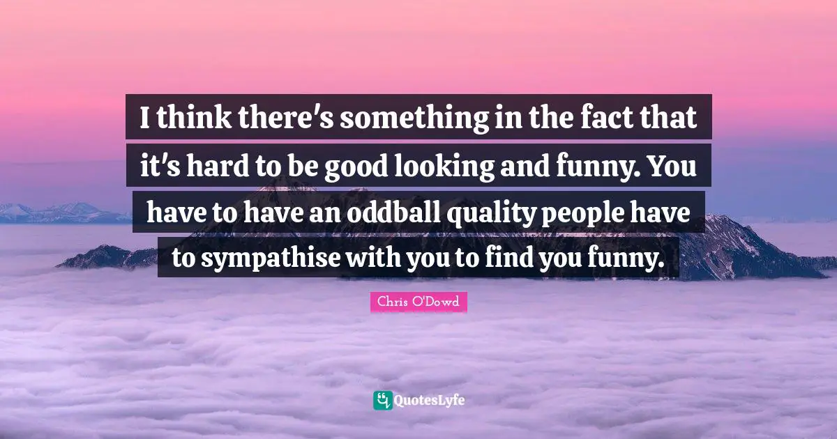 I think there's something in the fact that it's hard to be good looking and funny. You have to have an oddball quality people have to sympathise with you to find you funny.