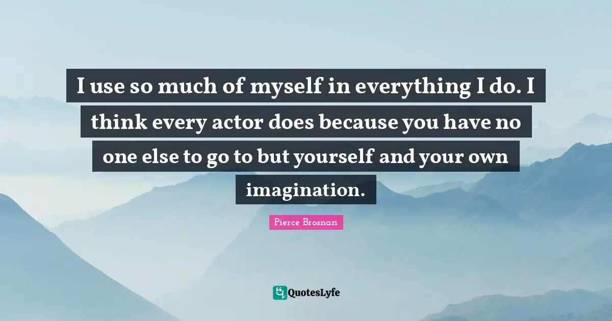 Pierce Brosnan Quotes: "I use so much of myself in everything I do. I think every actor does because you have no one else to go to but yourself and your own imagination."