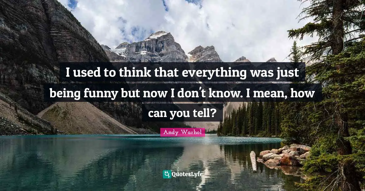 I used to think that everything was just being funny but now I don't know. I mean, how can you tell?