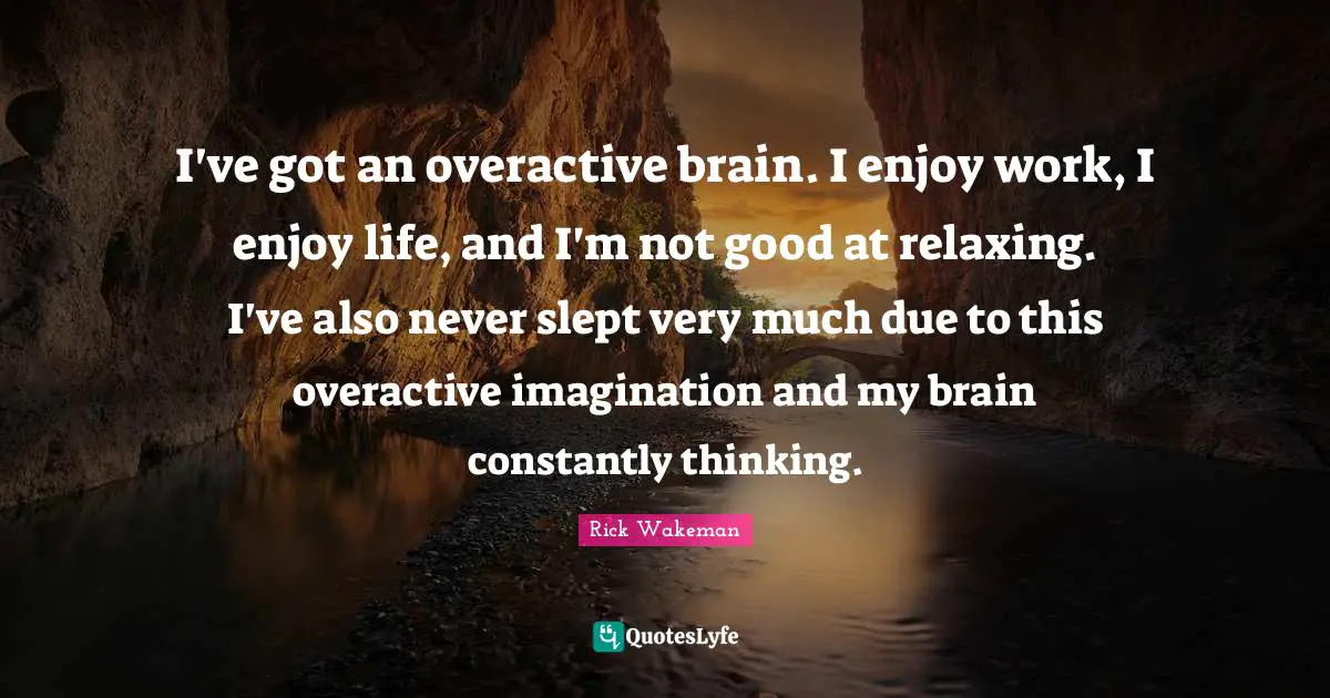 I've got an overactive brain. I enjoy work, I enjoy life, and I'm not good at relaxing. I've also never slept very much due to this overactive imagination and my brain constantly thinking.