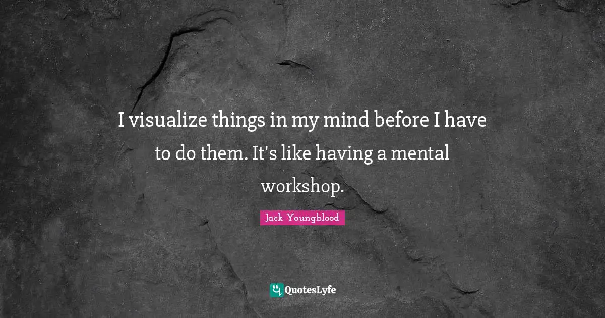 I visualize things in my mind before I have to do them. It's like having a mental workshop.