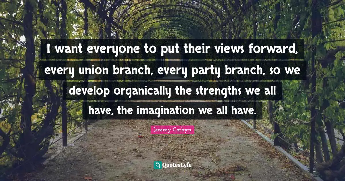 Jeremy Corbyn Quotes: "I want everyone to put their views forward, every union branch, every party branch, so we develop organically the strengths we all have, the imagination we all have."